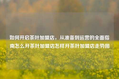 如何开启茶叶加盟店，从准备到运营的全面指南怎么开茶叶加盟店怎样开茶叶加盟店走势图