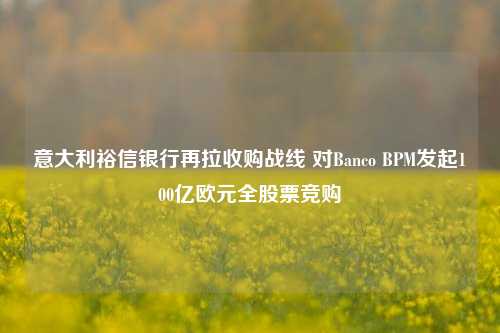 意大利裕信银行再拉收购战线 对Banco BPM发起100亿欧元全股票竞购