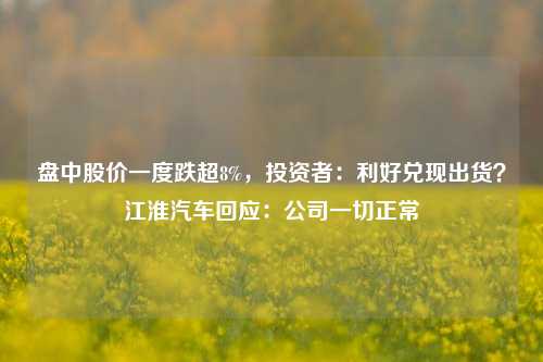 盘中股价一度跌超8%，投资者：利好兑现出货？江淮汽车回应：公司一切正常