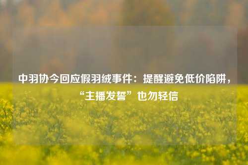 中羽协今回应假羽绒事件：提醒避免低价陷阱，“主播发誓”也勿轻信