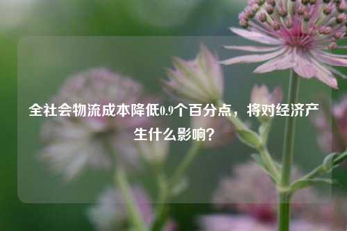 全社会物流成本降低0.9个百分点，将对经济产生什么影响？