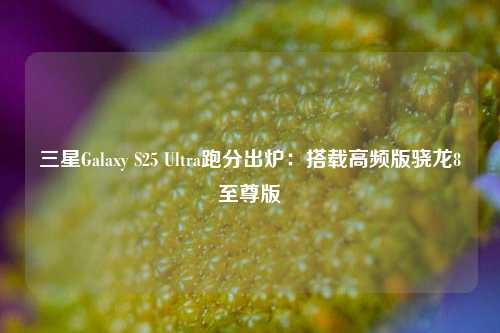 三星Galaxy S25 Ultra跑分出炉：搭载高频版骁龙8至尊版