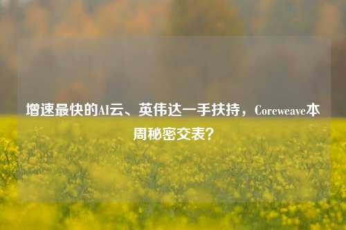 增速最快的AI云、英伟达一手扶持，Coreweave本周秘密交表？